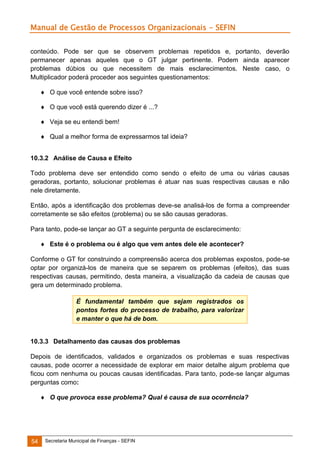 Manual de Gestão de Processos Organizacionais - SEFIN
conteúdo. Pode ser que se observem problemas repetidos e, portanto, deverão
permanecer apenas aqueles que o GT julgar pertinente. Podem ainda aparecer
problemas dúbios ou que necessitem de mais esclarecimentos. Neste caso, o
Multiplicador poderá proceder aos seguintes questionamentos:
 O que você entende sobre isso?
 O que você está querendo dizer é ...?
 Veja se eu entendi bem!
 Qual a melhor forma de expressarmos tal ideia?
10.3.2 Análise de Causa e Efeito
Todo problema deve ser entendido como sendo o efeito de uma ou várias causas
geradoras, portanto, solucionar problemas é atuar nas suas respectivas causas e não
nele diretamente.
Então, após a identificação dos problemas deve-se analisá-los de forma a compreender
corretamente se são efeitos (problema) ou se são causas geradoras.
Para tanto, pode-se lançar ao GT a seguinte pergunta de esclarecimento:
 Este é o problema ou é algo que vem antes dele ele acontecer?
Conforme o GT for construindo a compreensão acerca dos problemas expostos, pode-se
optar por organizá-los de maneira que se separem os problemas (efeitos), das suas
respectivas causas, permitindo, desta maneira, a visualização da cadeia de causas que
gera um determinado problema.
É fundamental também que sejam registrados os
pontos fortes do processo de trabalho, para valorizar
e manter o que há de bom.

10.3.3 Detalhamento das causas dos problemas
Depois de identificados, validados e organizados os problemas e suas respectivas
causas, pode ocorrer a necessidade de explorar em maior detalhe algum problema que
ficou com nenhuma ou poucas causas identificadas. Para tanto, pode-se lançar algumas
perguntas como:
 O que provoca esse problema? Qual é causa de sua ocorrência?

54

Secretaria Municipal de Finanças - SEFIN

 