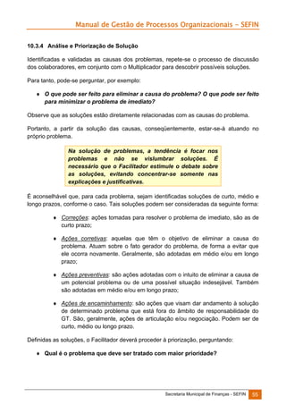 Manual de Gestão de Processos Organizacionais - SEFIN
10.3.4 Análise e Priorização de Solução
Identificadas e validadas as causas dos problemas, repete-se o processo de discussão
dos colaboradores, em conjunto com o Multiplicador para descobrir possíveis soluções.
Para tanto, pode-se perguntar, por exemplo:
 O que pode ser feito para eliminar a causa do problema? O que pode ser feito
para minimizar o problema de imediato?
Observe que as soluções estão diretamente relacionadas com as causas do problema.
Portanto, a partir da solução das causas, conseqüentemente, estar-se-á atuando no
próprio problema.
Na solução de problemas, a tendência é focar nos
problemas e não se vislumbrar soluções. É
necessário que o Facilitador estimule o debate sobre
as soluções, evitando concentrar-se somente nas
explicações e justificativas.
É aconselhável que, para cada problema, sejam identificadas soluções de curto, médio e
longo prazos, conforme o caso. Tais soluções podem ser consideradas da seguinte forma:
 Correções: ações tomadas para resolver o problema de imediato, são as de
curto prazo;
 Ações corretivas: aquelas que têm o objetivo de eliminar a causa do
problema. Atuam sobre o fato gerador do problema, de forma a evitar que
ele ocorra novamente. Geralmente, são adotadas em médio e/ou em longo
prazo;
 Ações preventivas: são ações adotadas com o intuito de eliminar a causa de
um potencial problema ou de uma possível situação indesejável. Também
são adotadas em médio e/ou em longo prazo;
 Ações de encaminhamento: são ações que visam dar andamento à solução
de determinado problema que está fora do âmbito de responsabilidade do
GT. São, geralmente, ações de articulação e/ou negociação. Podem ser de
curto, médio ou longo prazo.
Definidas as soluções, o Facilitador deverá proceder à priorização, perguntando:
 Qual é o problema que deve ser tratado com maior prioridade?

Secretaria Municipal de Finanças - SEFIN

55

 