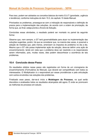 Manual de Gestão de Processos Organizacionais - SEFIN
Para isso, podem ser adotados os conceitos básicos da matriz G.U.T (gravidade, urgência
e tendência), conforme instruções do item 15.3, do capítulo 15 deste Manual.
Priorizados os problemas, prossegue-se com a indicação de responsáveis e definição de
prazos para a implementação das soluções, de acordo com a ordem de priorização, de
forma que, ao final, esteja pronta a Árvore de Solução.
Concluídas essas atividades, o resultado poderá ser montado no painel da seguinte
forma:
Observe que, nem sempre, o GT terá governabilidade para atuar na implementação das
soluções sugeridas, porém, há que se considerar que, na maioria das vezes, é possível a
adoção de medidas que, pelo menos, amenizem os impactos do problema no dia a dia.
Mesmo que o GT não possa implementar ação de solução, deve-se definir uma ação de
encaminhamento, tendo em vista que o problema deve ser resolvido e os responsáveis
serem informados, pois, muitas vezes, eles podem desconhecer a ocorrência de tais
problemas.

10.4 Conclusão desse Passo
Os resultados obtidos nesse passo são registrados em forma de um cronograma de
encaminhamento (Formulários do Manual), que deverá ser compartilhado com todos os
interessados. O Multiplicador é o responsável por essas providências e pela articulação
com outros envolvidos nas soluções dos problemas.
Finalizado esse passo, dar-se-á início a Modelagem do Processo, na qual serão
discutidos e analisados todos os resultados alcançados até agora. É onde se promovem
as melhorias do processo em estudo.

56

Secretaria Municipal de Finanças - SEFIN

 
