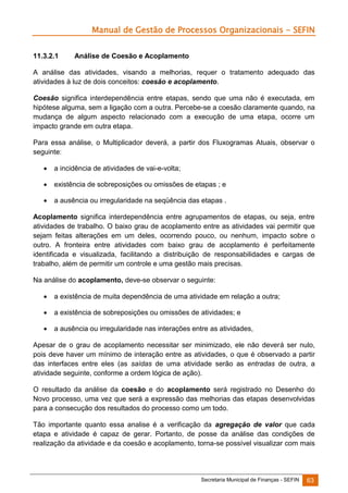 Manual de Gestão de Processos Organizacionais - SEFIN
11.3.2.1

Análise de Coesão e Acoplamento

A análise das atividades, visando a melhorias, requer o tratamento adequado das
atividades à luz de dois conceitos: coesão e acoplamento.
Coesão significa interdependência entre etapas, sendo que uma não é executada, em
hipótese alguma, sem a ligação com a outra. Percebe-se a coesão claramente quando, na
mudança de algum aspecto relacionado com a execução de uma etapa, ocorre um
impacto grande em outra etapa.
Para essa análise, o Multiplicador deverá, a partir dos Fluxogramas Atuais, observar o
seguinte:


a incidência de atividades de vai-e-volta;



existência de sobreposições ou omissões de etapas ; e



a ausência ou irregularidade na seqüência das etapas .

Acoplamento significa interdependência entre agrupamentos de etapas, ou seja, entre
atividades de trabalho. O baixo grau de acoplamento entre as atividades vai permitir que
sejam feitas alterações em um deles, ocorrendo pouco, ou nenhum, impacto sobre o
outro. A fronteira entre atividades com baixo grau de acoplamento é perfeitamente
identificada e visualizada, facilitando a distribuição de responsabilidades e cargas de
trabalho, além de permitir um controle e uma gestão mais precisas.
Na análise do acoplamento, deve-se observar o seguinte:


a existência de muita dependência de uma atividade em relação a outra;



a existência de sobreposições ou omissões de atividades; e



a ausência ou irregularidade nas interações entre as atividades,

Apesar de o grau de acoplamento necessitar ser minimizado, ele não deverá ser nulo,
pois deve haver um mínimo de interação entre as atividades, o que é observado a partir
das interfaces entre eles (as saídas de uma atividade serão as entradas de outra, a
atividade seguinte, conforme a ordem lógica de ação).
O resultado da análise da coesão e do acoplamento será registrado no Desenho do
Novo processo, uma vez que será a expressão das melhorias das etapas desenvolvidas
para a consecução dos resultados do processo como um todo.
Tão importante quanto essa analise é a verificação da agregação de valor que cada
etapa e atividade é capaz de gerar. Portanto, de posse da análise das condições de
realização da atividade e da coesão e acoplamento, torna-se possível visualizar com mais

Secretaria Municipal de Finanças - SEFIN

63

 
