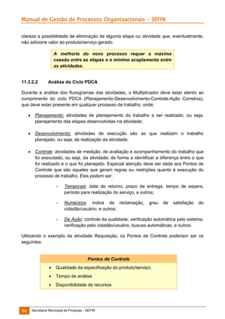 Manual de Gestão de Processos Organizacionais - SEFIN
clareza a possibilidade de eliminação de alguma etapa ou atividade que, eventualmente,
não adicione valor ao produto/serviço gerado.
A melhoria do novo processo requer a máxima
coesão entre as etapas e o mínimo acoplamento entre
as atividades.

11.3.2.2

Análise do Ciclo PDCA

Durante a análise dos fluxogramas das atividades, o Multiplicador deve estar atento ao
cumprimento do ciclo PDCA (Planejamento-Desenvolvimento-Controle-Ação Corretiva),
que deve estar presente em qualquer processo de trabalho, onde:


Planejamento: atividades de planejamento do trabalho a ser realizado, ou seja,
planejamento das etapas desenvolvidas na atividade;



Desenvolvimento: atividades de execução são as que realizam o trabalho
planejado, ou seja, de realização da atividade;



Controle: atividades de medição, de avaliação e acompanhamento do trabalho que
foi executado, ou seja, da atividade; de forma a identificar a diferença entre o que
foi realizado e o que foi planejado. Especial atenção deve ser dada aos Pontos de
Controle que são aqueles que geram regras ou restrições quanto à execução do
processo de trabalho. Eles podem ser:
-

Temporais: data de retorno, prazo de entrega, tempo de espera,
período para realização do serviço, e outros;

-

Numéricos: índice de reclamação,
cidadão/usuário; e outros;

-

De Ação: controle da qualidade, verificação automática pelo sistema,
verificação pelo cidadão/usuário, buscas automáticas, e outros.

grau

de

satisfação

do

Utilizando o exemplo da atividade Requisição, os Pontos de Controle poderiam ser os
seguintes:

Pontos de Controle



Tempo de análise



64

Qualidade da especificação do produto/serviço;

Disponibilidade de recursos

Secretaria Municipal de Finanças - SEFIN

 