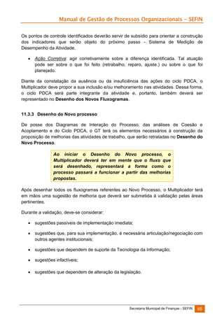Manual de Gestão de Processos Organizacionais - SEFIN
Os pontos de controle identificados deverão servir de subsídio para orientar a construção
dos indicadores que serão objeto do próximo passo - Sistema de Medição de
Desempenho da Atividade.


Ação Corretiva: agir corretivamente sobre a diferença identificada. Tal atuação
pode ser sobre o que foi feito (retrabalho, reparo, ajuste.) ou sobre o que foi
planejado.

Diante da constatação da ausência ou da insuficiência das ações do ciclo PDCA, o
Multiplicador deve propor a sua inclusão e/ou melhoramento nas atividades. Dessa forma,
o ciclo PDCA será parte integrante da atividade e, portanto, também deverá ser
representado no Desenho dos Novos Fluxogramas.
11.3.3 Desenho do Novo processo
De posse dos Diagramas de Interação do Processo, das análises de Coesão e
Acoplamento e do Ciclo PDCA, o GT terá os elementos necessários à construção da
proposição de melhorias das atividades de trabalho, que serão retratadas no Desenho do
Novo Processo.
Ao iniciar o Desenho do Novo processo, o
Multiplicador deverá ter em mente que o fluxo que
será desenhado, representará a forma como o
processo passará a funcionar a partir das melhorias
propostas.
Após desenhar todos os fluxogramas referentes ao Novo Processo, o Multiplicador terá
em mãos uma sugestão de melhoria que deverá ser submetida à validação pelas áreas
pertinentes.
Durante a validação, deve-se considerar:


sugestões passíveis de implementação imediata;



sugestões que, para sua implementação, é necessária articulação/negociação com
outros agentes institucionais;



sugestões que dependem de suporte da Tecnologia da Informação;



sugestões infactíveis;



sugestões que dependem de alteração da legislação.

Secretaria Municipal de Finanças - SEFIN

65

 