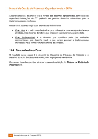 Manual de Gestão de Processos Organizacionais - SEFIN
Após tal validação, deverá ser feita a revisão dos desenhos apresentados, com base nas
sugestões/observações do GT, podendo ser gerados desenhos alternativos, para a
implementação das melhorias.
Nesse caso, poderão surgir duas alternativas de desenhos:


Fluxo ideal: é o melhor resultado alcançado pela equipe para a execução da nova
atividade, mas depende de fatores que impedem sua implementação imediata.



Fluxo implementável: é o desenho que considera parte das melhorias
recomendadas pelo desenho ideal, e que tornam possível a implementação
imediata da nova forma de funcionamento da atividade.

11.4 Conclusão desse Passo
O resultado desse passo é o desenho do Diagrama de Interação do Processo e o
Desenho do Novo Processo de trabalho, com as propostas de melhoria.
Com esses desenhos prontos, inicia-se o passo de definição do Sistema de Medição de
Desempenho.

66

Secretaria Municipal de Finanças - SEFIN

 