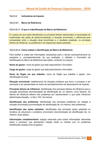 Manual de Gestão de Processos Organizacionais - SEFIN
12.3.1.2

Indicadores de Impacto

12.3.1.2.1

Marco de Referência

12.3.1.2.1.1 O que é a Identificação do Marco de Referência
É o passo em que serão identificados os principais fatores relacionados à necessidade de
implantação das ações de desburocratização, a situação encontrada, o referencial para
comparação entre a situação atual encontrada e o resultado projetado, os principais
fatores de influência, os problemas e as respectivas ações adotadas.

12.3.1.2.1.2 Como realizar a Identificação do Marco de Referência
Para facilitar a coleta das informações necessárias para o devido acompanhamento do
programa e, conseqüentemente, de sua avaliação, é utilizado o Formulário de
Identificação do Marco de Referência das Ações, contendo os campos:
Nome do gestor: nome do gestor que está respondendo o formulário.
Cargo do gestor: cargo do gestor que está preenchendo o formulário.
Nome do Órgão em que trabalha: nome do Órgão que trabalha o gestor, com
identificação da área.
Situação encontrada: detalhamento da situação problema que levou o processo a ser
priorizado a ser apresentada na matriz de acompanhamento de desempenho de impacto.
Principais fatores de influência: identificação dos principais fatores de influência para a
situação encontrada (recomendação de identificação de, no máximo, cinco fatores). Os
fatores de influência diferem dos problemas por representarem o que pode influenciar
determinada situação - e não o “fim” da mesma.
Identificação dos problemas: identificação dos principais problemas em relação à
situação encontrada (recomendação de identificação de, no máximo, três problemas).
Identificação das ações adotadas: identificação das principais ações adotadas na
tentativa de solucionar o problema encontrado (recomendação de identificação de, no
máximo, duas ações).
Informações complementares: espaço reservado para outras informações relevantes
sobre o processo, que apresentem relação direta ou indireta com os problemas
identificados (espaço livre ao gestor).

Secretaria Municipal de Finanças - SEFIN

73

 
