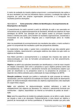 Manual de Gestão de Processos Organizacionais - SEFIN
A matriz de avaliação de impacto objetiva proporcionar: o acompanhamento das ações e
de seus resultados, por meio de indicadores claros e precisos; a avaliação das ações do
programa por parte das próprias organizações participantes; e a divulgação dos
resultados positivos alcançados.
12.3.1.2.2.1.1
Como preencher a Matriz de Identificação e Acompanhamento de
Desempenho e de Impacto
O preenchimento da matriz ocorrerá a partir da definição da ação a ser executada em
consonância com os objetivos/perspectivas da Secretaria, alinhada aos objetivos do mapa
estratégico da SEFIN. Sua aplicação tem por objetivo avaliar os principais impactos
diretos e indiretos das ações, como também os resultados organizacionais, considerada a
necessidade de uma avaliação integrada para a implementação plena do modelo
proposto.
Além da possibilidade do acompanhamento dos resultados das ações, a matriz auxiliará o
gestor na compreensão dos resultados a partir das perspectivas adotadas.
Ao implementar novas ações, o gestor terá a consciência de que elas poderão gerar
impactos múltiplos, desenvolvendo a percepção sistêmica dos efeitos da ação sobre os
objetivos da Secretaria.
Esta Matriz permitirá o acompanhamento e a avaliação dos impactos das ações de
desburocratização, por meio de formulário pré-estruturado e de fácil preenchimento,
contendo os campos:
Objetivo: ao definir a(s) ação(ões) deverá(ão) ser identificado(s) o nível de maior impacto
em relação à Secretaria, bem como a perspectiva a qual o objetivo pertence dentro das
pré-estabelecidas. Ex: melhorar o atendimento fornecido aos beneficiários (objetivo que
pode ser classificado ou na perspectiva social ou na perspectiva de processos – a
depender dos critérios adotados para a elaboração do mapa estratégico da SEFIN.
Situação problema: situação que justifica a realização da ação proposta de melhoria,
representada, para fins específicos da avaliação de impacto, pelas ações de desempenho
geral e de desburocratização relacionadas aos objetivos organizacionais (vide separação
em origem feita a seguir).
Ação: a(s) ação(ões) de desburocratização será(ão) definida(s) a partir do
estabelecimento dos objetivos da Secretaria. Ex: melhorar o atendimento fornecido aos
contribuintes – objetivo; disponibilizar via Internet os formulários de pedido de alvará –
ação.
Meta: para fins específicos do modelo de avaliação proposto, ao se definir a ação, deverá
ser traçada a meta a ser alcançada. Preferencialmente, a meta deverá ser objetiva e
passível de mensuração em termos quantitativos. É importante ressaltar que para cada

Secretaria Municipal de Finanças - SEFIN

75

 