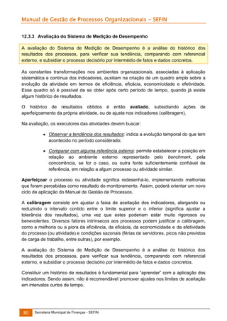 Manual de Gestão de Processos Organizacionais - SEFIN
12.3.3 Avaliação do Sistema de Medição de Desempenho
A avaliação do Sistema de Medição de Desempenho é a análise do histórico dos
resultados dos processos, para verificar sua tendência, comparando com referencial
externo, e subsidiar o processo decisório por intermédio de fatos e dados concretos.
As constantes transformações nos ambientes organizacionais, associadas à aplicação
sistemática e contínua dos indicadores, auxiliam na criação de um quadro amplo sobre a
evolução da atividade em termos de eficiência, eficácia, economicidade e efetividade.
Esse quadro só é possível de se obter após certo período de tempo, quando já existe
algum histórico de resultados.
O histórico de resultados obtidos é então avaliado, subsidiando ações
aperfeiçoamento da própria atividade, ou de ajuste nos indicadores (calibragem).

de

Na avaliação, os executores das atividades devem buscar:
 Observar a tendência dos resultados: indica a evolução temporal do que tem
acontecido no período considerado;
 Comparar com alguma referência externa: permite estabelecer a posição em
relação ao ambiente externo representado pelo benchmark, pela
concorrência, se for o caso, ou outra fonte suficientemente confiável de
referência, em relação a algum processo ou atividade similar.
Aperfeiçoar o processo ou atividade significa redesenhá-lo, implementando melhorias
que foram percebidas como resultado do monitoramento. Assim, poderá orientar um novo
ciclo de aplicação do Manual de Gestão de Processos.
A calibragem consiste em ajustar a faixa de aceitação dos indicadores, alargando ou
reduzindo o intervalo contido entre o limite superior e o inferior (significa ajustar a
tolerância dos resultados), uma vez que estes poderiam estar muito rigorosos ou
benevolentes. Diversos fatores intrínsecos aos processos podem justificar a calibragem,
como a melhoria ou a piora da eficiência, da eficácia, da economicidade e da efetividade
do processo (ou atividade) e condições sazonais (férias de servidores, picos não previstos
de carga de trabalho, entre outras), por exemplo.
A avaliação do Sistema de Medição de Desempenho é a análise do histórico dos
resultados dos processos, para verificar sua tendência, comparando com referencial
externo, e subsidiar o processo decisório por intermédio de fatos e dados concretos.
Constituir um histórico de resultados é fundamental para “aprender” com a aplicação dos
indicadores. Sendo assim, não é recomendável promover ajustes nos limites de aceitação
em intervalos curtos de tempo.

80

Secretaria Municipal de Finanças - SEFIN

 