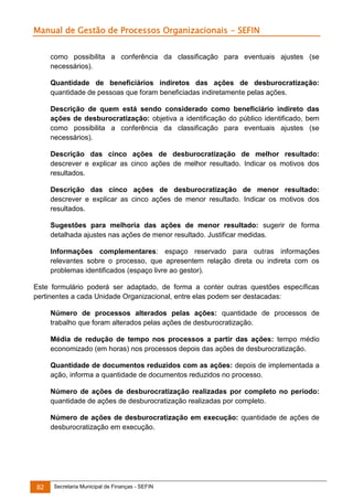 Manual de Gestão de Processos Organizacionais - SEFIN
como possibilita a conferência da classificação para eventuais ajustes (se
necessários).
Quantidade de beneficiários indiretos das ações de desburocratização:
quantidade de pessoas que foram beneficiadas indiretamente pelas ações.
Descrição de quem está sendo considerado como beneficiário indireto das
ações de desburocratização: objetiva a identificação do público identificado, bem
como possibilita a conferência da classificação para eventuais ajustes (se
necessários).
Descrição das cinco ações de desburocratização de melhor resultado:
descrever e explicar as cinco ações de melhor resultado. Indicar os motivos dos
resultados.
Descrição das cinco ações de desburocratização de menor resultado:
descrever e explicar as cinco ações de menor resultado. Indicar os motivos dos
resultados.
Sugestões para melhoria das ações de menor resultado: sugerir de forma
detalhada ajustes nas ações de menor resultado. Justificar medidas.
Informações complementares: espaço reservado para outras informações
relevantes sobre o processo, que apresentem relação direta ou indireta com os
problemas identificados (espaço livre ao gestor).
Este formulário poderá ser adaptado, de forma a conter outras questões específicas
pertinentes a cada Unidade Organizacional, entre elas podem ser destacadas:
Número de processos alterados pelas ações: quantidade de processos de
trabalho que foram alterados pelas ações de desburocratização.
Média de redução de tempo nos processos a partir das ações: tempo médio
economizado (em horas) nos processos depois das ações de desburocratização.
Quantidade de documentos reduzidos com as ações: depois de implementada a
ação, informa a quantidade de documentos reduzidos no processo.
Número de ações de desburocratização realizadas por completo no período:
quantidade de ações de desburocratização realizadas por completo.
Número de ações de desburocratização em execução: quantidade de ações de
desburocratização em execução.

82

Secretaria Municipal de Finanças - SEFIN

 
