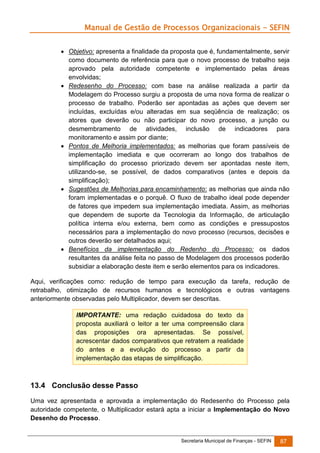 Manual de Gestão de Processos Organizacionais - SEFIN
 Objetivo: apresenta a finalidade da proposta que é, fundamentalmente, servir
como documento de referência para que o novo processo de trabalho seja
aprovado pela autoridade competente e implementado pelas áreas
envolvidas;
 Redesenho do Processo: com base na análise realizada a partir da
Modelagem do Processo surgiu a proposta de uma nova forma de realizar o
processo de trabalho. Poderão ser apontadas as ações que devem ser
incluídas, excluídas e/ou alteradas em sua seqüência de realização; os
atores que deverão ou não participar do novo processo, a junção ou
desmembramento de atividades, inclusão de indicadores para
monitoramento e assim por diante;
 Pontos de Melhoria implementados: as melhorias que foram passíveis de
implementação imediata e que ocorreram ao longo dos trabalhos de
simplificação do processo priorizado devem ser apontadas neste item,
utilizando-se, se possível, de dados comparativos (antes e depois da
simplificação);
 Sugestões de Melhorias para encaminhamento: as melhorias que ainda não
foram implementadas e o porquê. O fluxo de trabalho ideal pode depender
de fatores que impedem sua implementação imediata. Assim, as melhorias
que dependem de suporte da Tecnologia da Informação, de articulação
política interna e/ou externa, bem como as condições e pressupostos
necessários para a implementação do novo processo (recursos, decisões e
outros deverão ser detalhados aqui;
 Benefícios da implementação do Redenho do Processo: os dados
resultantes da análise feita no passo de Modelagem dos processos poderão
subsidiar a elaboração deste item e serão elementos para os indicadores.
Aqui, verificações como: redução de tempo para execução da tarefa, redução de
retrabalho, otimização de recursos humanos e tecnológicos e outras vantagens
anteriormente observadas pelo Multiplicador, devem ser descritas.
IMPORTANTE: uma redação cuidadosa do texto da
proposta auxiliará o leitor a ter uma compreensão clara
das proposições ora apresentadas. Se possível,
acrescentar dados comparativos que retratem a realidade
do antes e a evolução do processo a partir da
implementação das etapas de simplificação.

13.4 Conclusão desse Passo
Uma vez apresentada e aprovada a implementação do Redesenho do Processo pela
autoridade competente, o Multiplicador estará apta a iniciar a Implementação do Novo
Desenho do Processo.

Secretaria Municipal de Finanças - SEFIN

87

 