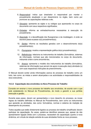 Manual de Gestão de Processos Organizacionais - SEFIN
6. Responsável: indica que área/setor é responsável por manter o
procedimento atualizado e por disseminá-lo no órgão, bem como por
promover as capacitações relativas a ele;
7. Glossário: apresenta as siglas e ou códigos que aparecerão no corpo do
documento com seus respectivos significados;
8. Entradas: informa as entradas/insumos necessárias à execução do
procedimento;
9. Descrição: é a decodificação dos fluxogramas e da modelagem, é onde se
escreve passo-a-passo o(s) procedimento(s);
10. Saídas: informa os resultados gerados com o desenvolvimento do(s)
procedimento(s);
11. Fluxograma: mostra a representação gráfica do(s) procedimento(s);
12. Referências: relaciona os instrumentos de trabalho (formulários, sistemas
de informação, normas) que são mencionados no corpo do documento,
indicando onde e como encontrá-los;
13. Anexos: apresenta o modelo dos instrumentos de trabalho (formulários,
sistemas de informação) que servem de apoio à execução da(s) atividade (s)
com suas respectivas instruções de preenchimento.
O Manual deverá conter ainda informações acerca do processo de trabalho como um
todo, tais como: as metas a serem alcançadas e as autoridades e responsabilidades de
seus executores.
14.3.2 Capacitação dos envolvidos no Novo Processo de Trabalho
Consiste em ensinar o novo processo de trabalho aos envolvidos, de acordo com o que
está estabelecido no Manual de Procedimentos, de modo a garantir a sua perfeita
execução e gestão.
Durante esse passo, devem ser apresentados o novo desenho do processo, as novas
regras do trabalho definidas no Manual de Procedimentos, bem como os instrumentos
que apoiarão as atividades, tais como: formulários, normas e sistema de medição de
desempenho do processo.
Todos aqueles que estão diretamente ligados ao processo de trabalho simplificado devem
participar da capacitação. Às vezes, podem-se identificar pessoas que, apesar de não
apresentarem ligação direta com o processo, necessitem de capacitação quanto à nova
dinâmica, em virtude da relação estreita de suas atividades frente ao novo processo.

Secretaria Municipal de Finanças - SEFIN

91

 