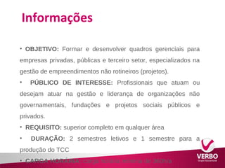 Informações 
• OBJETIVO: Formar e desenvolver quadros gerenciais para 
empresas privadas, públicas e terceiro setor, especializados na 
gestão de empreendimentos não rotineiros (projetos). 
• PÚBLICO DE INTERESSE: Profissionais que atuam ou 
desejam atuar na gestão e liderança de organizações não 
governamentais, fundações e projetos sociais públicos e 
privados. 
• REQUISITO: superior completo em qualquer área 
• DURAÇÃO: 2 semestres letivos e 1 semestre para a 
produção do TCC 
• CARGA HORÁRIA: carga horária mínima de 360h/a 
 