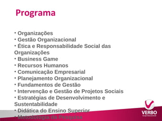 Programa 
• Organizações 
• Gestão Organizacional 
• Ética e Responsabilidade Social das 
Organizações 
• Business Game 
• Recursos Humanos 
• Comunicação Empresarial 
• Planejamento Organizacional 
• Fundamentos de Gestão 
• Intervenção e Gestão de Projetos Sociais 
• Estratégias de Desenvolvimento e 
Sustentabilidade 
• Didática do Ensino Superior 
• Metodologia da Pesquisa 
 