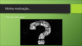 Minha motivação...
• Por que estou aqui?
 