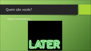 Quem são vocês?
• Depois conversaremos...
 