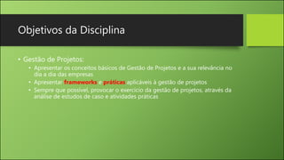 Objetivos da Disciplina
• Gestão de Projetos:
• Apresentar os conceitos básicos de Gestão de Projetos e a sua relevância no
dia a dia das empresas
• Apresentar frameworks e práticas aplicáveis à gestão de projetos
• Sempre que possível, provocar o exercício da gestão de projetos, através da
análise de estudos de caso e atividades práticas
 