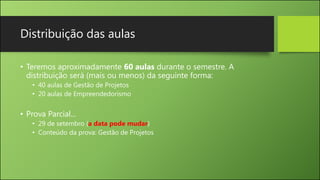 Distribuição das aulas
• Teremos aproximadamente 60 aulas durante o semestre. A
distribuição será (mais ou menos) da seguinte forma:
• 40 aulas de Gestão de Projetos
• 20 aulas de Empreendedorismo
• Prova Parcial...
• 29 de setembro (a data pode mudar)
• Conteúdo da prova: Gestão de Projetos
 