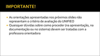 As orientações apresentadas nos próximos slides não
representam o critério de avaliação do UNIFIEO
 Quaisquer dúvidas sobre como proceder (na apresentação, na
documentação ou no sistema) devem ser tratadas com a
professora orientadora
 