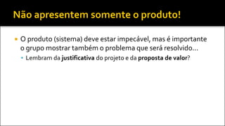  O produto (sistema) deve estar impecável, mas é importante
o grupo mostrar também o problema que será resolvido...
 Lembram da justificativa do projeto e da proposta de valor?
 