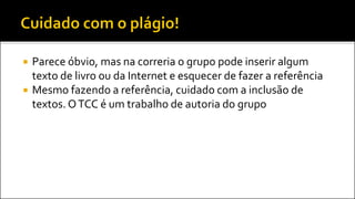  Parece óbvio, mas na correria o grupo pode inserir algum
texto de livro ou da Internet e esquecer de fazer a referência
 Mesmo fazendo a referência, cuidado com a inclusão de
textos. OTCC é um trabalho de autoria do grupo
 