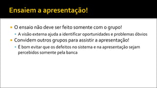  O ensaio não deve ser feito somente com o grupo!
 A visão externa ajuda a identificar oportunidades e problemas óbvios
 Convidem outros grupos para assistir a apresentação!
 É bom evitar que os defeitos no sistema e na apresentação sejam
percebidos somente pela banca
 