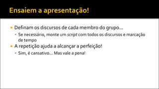  Definam os discursos de cada membro do grupo...
 Se necessário, monte um script com todos os discursos e marcação
de tempo
 A repetição ajuda a alcançar a perfeição!
 Sim, é cansativo... Mas vale a pena!
 