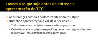  As diferenças pessoais podem interferir no resultado
 Durante a apresentação, a voz deve ser única...
 Todos devem ter condições de responder as perguntas
 Questões mais complexas e específicas podem ser respondidas pelo
responsável (mas combinem antes quem será)
 