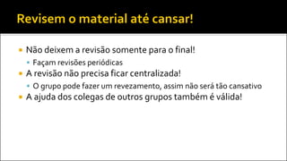  Não deixem a revisão somente para o final!
 Façam revisões periódicas
 A revisão não precisa ficar centralizada!
 O grupo pode fazer um revezamento, assim não será tão cansativo
 A ajuda dos colegas de outros grupos também é válida!
 
