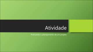 Atividade
Praticando o planejamento de um projeto
 