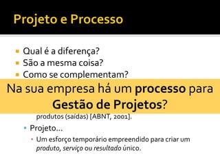  Qual é a diferença?
 São a mesma coisa?
 Como se complementam?
 Processo...
▪ Um conjunto de atividades inter-relacionadas ou
interativas, que transforma insumos (entradas) em
produtos (saídas) [ABNT, 2001].
 Projeto...
▪ Um esforço temporário empreendido para criar um
produto, serviço ou resultado único.
Na sua empresa há um processo para
Gestão de Projetos?
 