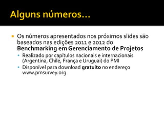  Os números apresentados nos próximos slides são
baseados nas edições 2011 e 2012 do
Benchmarking em Gerenciamento de Projetos
 Realizado por capítulos nacionais e internacionais
(Argentina, Chile, França e Uruguai) do PMI
 Disponível para download gratuito no endereço
www.pmsurvey.org
 