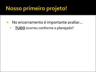  No encerramento é importante avaliar...
 TUDO ocorreu conforme o planejado?
 