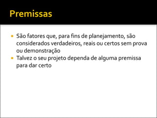  São fatores que, para fins de planejamento, são
considerados verdadeiros, reais ou certos sem prova
ou demonstração
 Talvez o seu projeto dependa de alguma premissa
para dar certo
 
