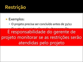 Exemplos:
 O projeto precisa ser concluído antes de 31/12
 O custo do projeto não pode ultrapassar R$
500.000É responsabilidade do gerente de
projeto monitorar se as restrições serão
atendidas pelo projeto
 