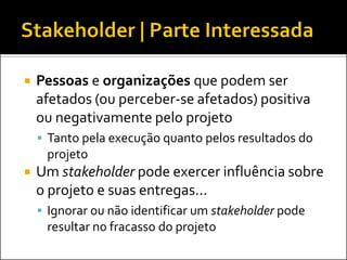  Pessoas e organizações que podem ser
afetados (ou perceber-se afetados) positiva
ou negativamente pelo projeto
 Tanto pela execução quanto pelos resultados do
projeto
 Um stakeholder pode exercer influência sobre
o projeto e suas entregas...
 Ignorar ou não identificar um stakeholder pode
resultar no fracasso do projeto
 
