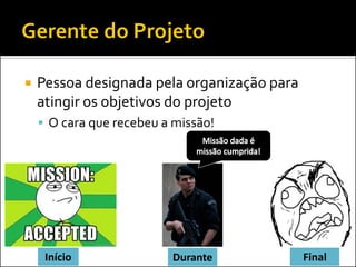  Pessoa designada pela organização para
atingir os objetivos do projeto
 O cara que recebeu a missão!
Início Durante Final
 
