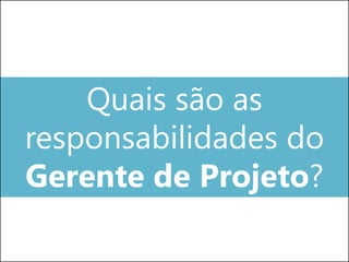 Quais são as
responsabilidades do
Gerente de Projeto?
 