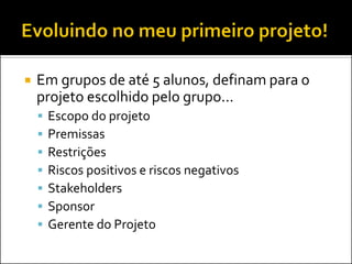  Em grupos de até 5 alunos, definam para o
projeto escolhido pelo grupo...
 Escopo do projeto
 Premissas
 Restrições
 Riscos positivos e riscos negativos
 Stakeholders
 Sponsor
 Gerente do Projeto
 