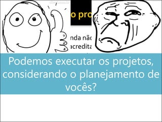  Como o projeto ainda não começou, vocês
fizeram tudo que acreditaram ser correto
dentro do gerenciamento...
 Buscando garantir o sucesso do projetoPodemos executar os projetos,
considerando o planejamento de
vocês?
 