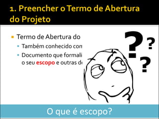 Termo de Abertura do Projeto 
Também conhecido como Project Charter 
Documento que formaliza a existência do projeto, o seu escopo e outras definições iniciais 
O que é escopo?  