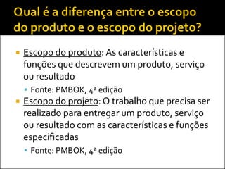 Escopo do produto: As características e funções que descrevem um produto, serviço ou resultado 
Fonte: PMBOK, 4ª edição 
Escopo do projeto: O trabalho que precisa ser realizado para entregar um produto, serviço ou resultado com as características e funções especificadas 
Fonte: PMBOK, 4ª edição  