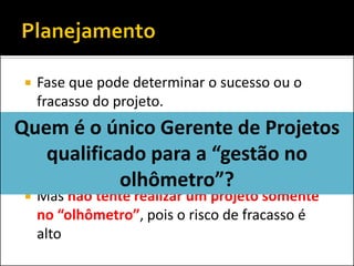 Fase que pode determinar o sucesso ou o fracasso do projeto. 
Sempre que possível, evite criar documentos que servirão somente para atender a metodologia da empresa, sem agregar à gestão. 
Mas não tente realizar um projeto somente no “olhômetro”, pois o risco de fracasso é alto 
Quem é o único Gerente de Projetos qualificado para a “gestão no olhômetro”?  