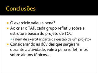O exercício valeu a pena? 
Ao criar o TAP, cada grupo refletiu sobre a estrutura básica do projeto de TCC 
(além de exercitar parte da gestão de um projeto) 
Considerando as dúvidas que surgiram durante a atividade, vale a pena refletirmos sobre alguns tópicos...  