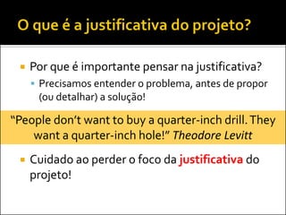 Por que é importante pensar na justificativa? 
Precisamos entender o problema, antes de propor (ou detalhar) a solução! 
Cuidado ao perder o foco da justificativa do projeto! 
“People don’t want to buy a quarter-inch drill. They want a quarter-inch hole!” Theodore Levitt  