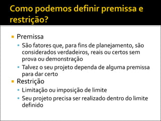 Premissa 
São fatores que, para fins de planejamento, são considerados verdadeiros, reais ou certos sem prova ou demonstração 
Talvez o seu projeto dependa de alguma premissa para dar certo 
Restrição 
Limitação ou imposição de limite 
Seu projeto precisa ser realizado dentro do limite definido  