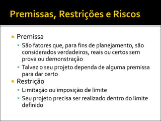 Premissa 
São fatores que, para fins de planejamento, são considerados verdadeiros, reais ou certos sem prova ou demonstração 
Talvez o seu projeto dependa de alguma premissa para dar certo 
Restrição 
Limitação ou imposição de limite 
Seu projeto precisa ser realizado dentro do limite definido  