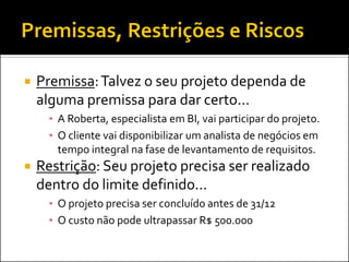 Premissa: Talvez o seu projeto dependa de alguma premissa para dar certo... 
▪A Roberta, especialista em BI, vai participar do projeto. 
▪O cliente vai disponibilizar um analista de negócios em tempo integral na fase de levantamento de requisitos. 
Restrição: Seu projeto precisa ser realizado dentro do limite definido... 
▪O projeto precisa ser concluído antes de 31/12 
▪O custo não pode ultrapassar R$ 500.000  