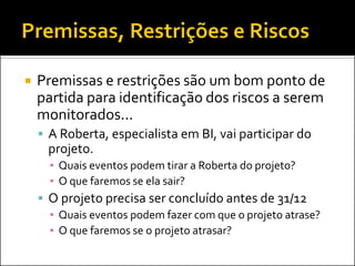 Premissas e restrições são um bom ponto de partida para identificação dos riscos a serem monitorados... 
A Roberta, especialista em BI, vai participar do projeto. 
▪Quais eventos podem tirar a Roberta do projeto? 
▪O que faremos se ela sair? 
O projeto precisa ser concluído antes de 31/12 
▪Quais eventos podem fazer com que o projeto atrase? 
▪O que faremos se o projeto atrasar?  