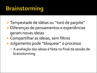 Tempestade de idéias ou “toró de parpite” 
Diferenças de pensamentos e experiências geram novas ideias 
Compartilhar as ideias, sem filtros 
Julgamento pode “bloquear” o processo 
A avaliação das ideias é feita no final da sessão de brainstorming  