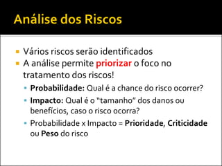 Vários riscos serão identificados 
A análise permite priorizar o foco no tratamento dos riscos! 
Probabilidade: Qual é a chance do risco ocorrer? 
Impacto: Qual é o “tamanho” dos danos ou benefícios, caso o risco ocorra? 
Probabilidade x Impacto = Prioridade, Criticidade ou Peso do risco  