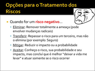 Quando for um risco negativo... 
Eliminar: Remover totalmente a ameaça (pode envolver mudanças radicais) 
Transferir: Repassar o risco para um terceiro, mas não o elimina (por exemplo: Seguro) 
Mitigar: Reduzir o impacto ou a probabilidade 
Aceitar: Conheço o risco, sua probabilidade e seu impacto, mas concluí que é melhor “deixar a vida me levar” e atuar somente se o risco ocorrer  