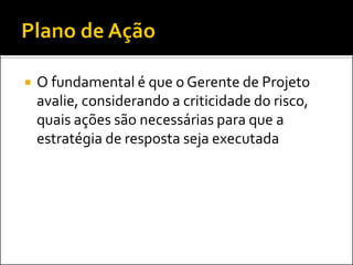 O fundamental é que o Gerente de Projeto avalie, considerando a criticidade do risco, quais ações são necessárias para que a estratégia de resposta seja executada  